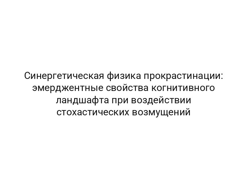 Синергетическая физика прокрастинации: эмерджентные свойства когнитивного ландшафта при воздействии стохастических возмущений